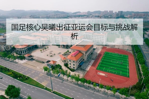 国足核心吴曦出征亚运会目标与挑战解析